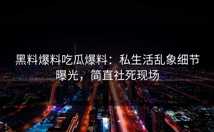 黑料爆料吃瓜爆料：私生活乱象细节曝光，简直社死现场