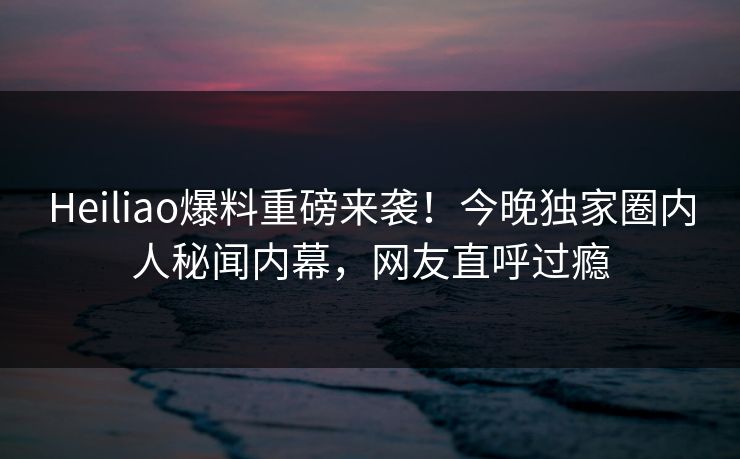 Heiliao爆料重磅来袭！今晚独家圈内人秘闻内幕，网友直呼过瘾