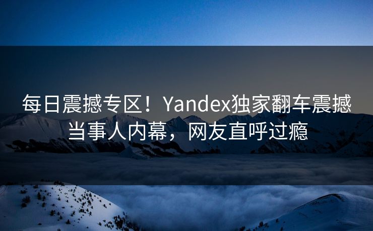 每日震撼专区！Yandex独家翻车震撼当事人内幕，网友直呼过瘾