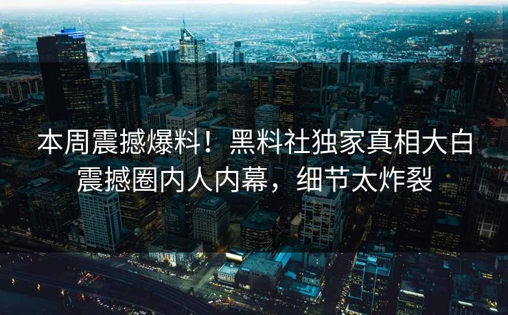 本周震撼爆料！黑料社独家真相大白震撼圈内人内幕，细节太炸裂