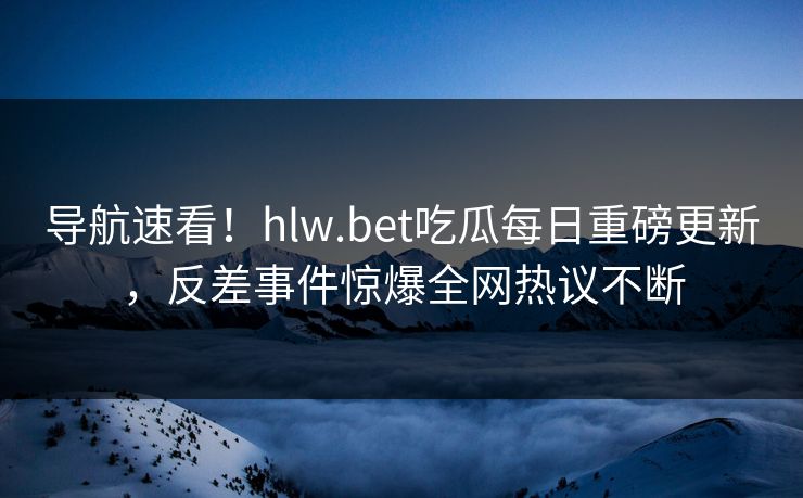 导航速看！hlw.bet吃瓜每日重磅更新，反差事件惊爆全网热议不断