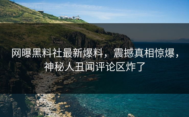 网曝黑料社最新爆料，震撼真相惊爆，神秘人丑闻评论区炸了