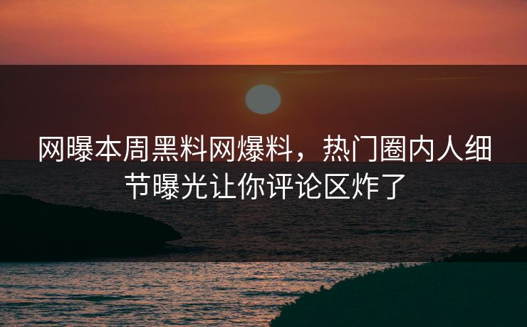 网曝本周黑料网爆料，热门圈内人细节曝光让你评论区炸了