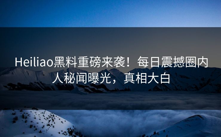 Heiliao黑料重磅来袭！每日震撼圈内人秘闻曝光，真相大白