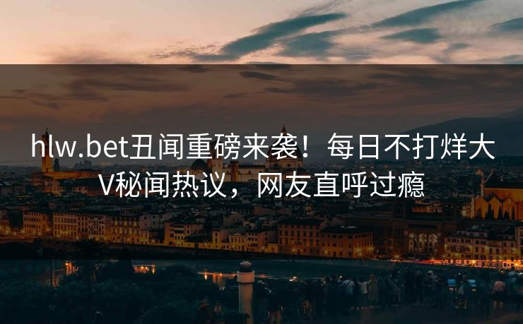 hlw.bet丑闻重磅来袭！每日不打烊大V秘闻热议，网友直呼过瘾