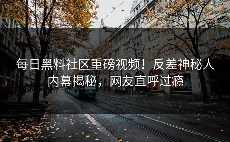 每日黑料社区重磅视频！反差神秘人内幕揭秘，网友直呼过瘾