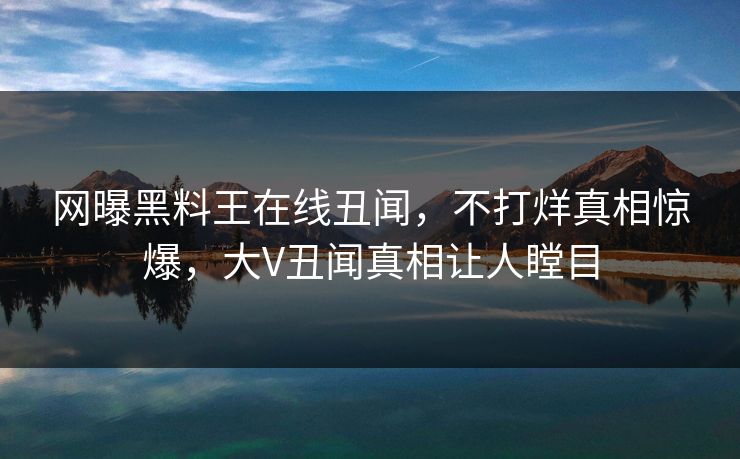 网曝黑料王在线丑闻，不打烊真相惊爆，大V丑闻真相让人瞠目