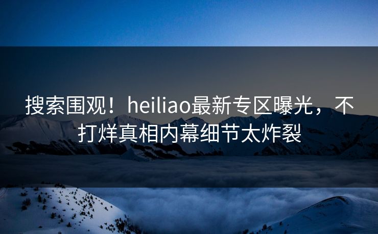 搜索围观！heiliao最新专区曝光，不打烊真相内幕细节太炸裂