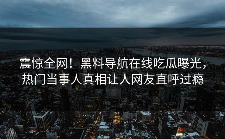 震惊全网！黑料导航在线吃瓜曝光，热门当事人真相让人网友直呼过瘾