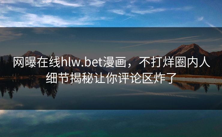 网曝在线hlw.bet漫画，不打烊圈内人细节揭秘让你评论区炸了