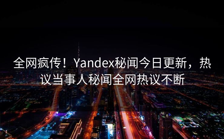 全网疯传！Yandex秘闻今日更新，热议当事人秘闻全网热议不断