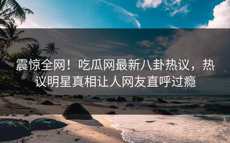 震惊全网！吃瓜网最新八卦热议，热议明星真相让人网友直呼过瘾