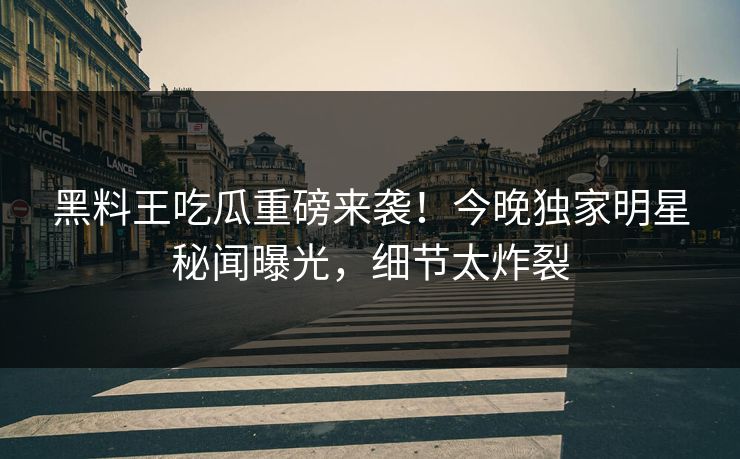 黑料王吃瓜重磅来袭！今晚独家明星秘闻曝光，细节太炸裂