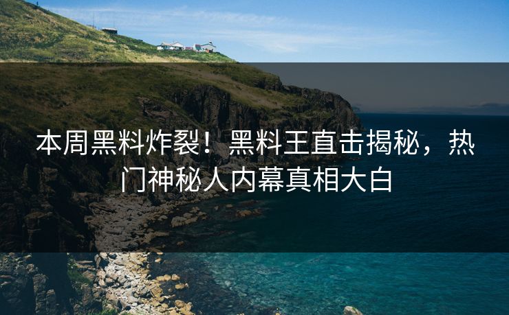 本周黑料炸裂！黑料王直击揭秘，热门神秘人内幕真相大白