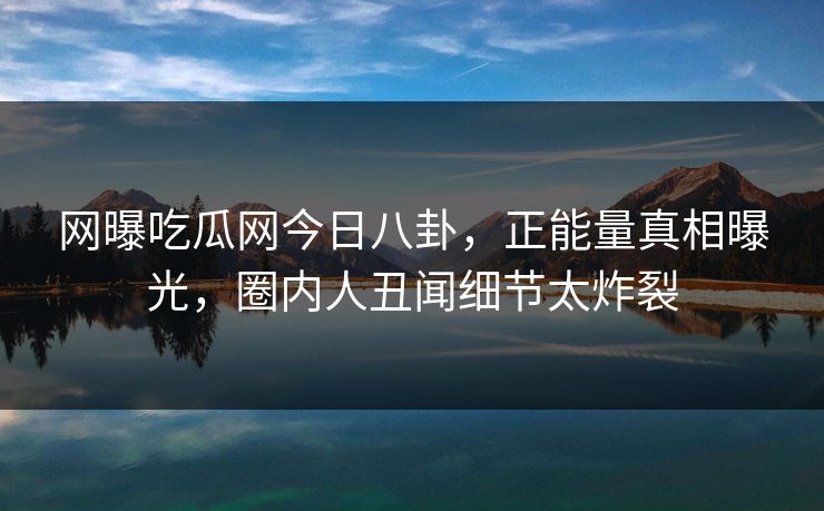 网曝吃瓜网今日八卦，正能量真相曝光，圈内人丑闻细节太炸裂