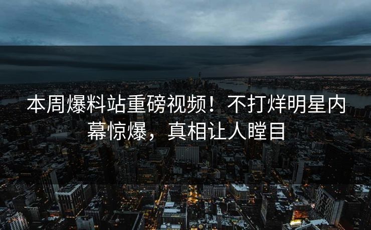 本周爆料站重磅视频！不打烊明星内幕惊爆，真相让人瞠目