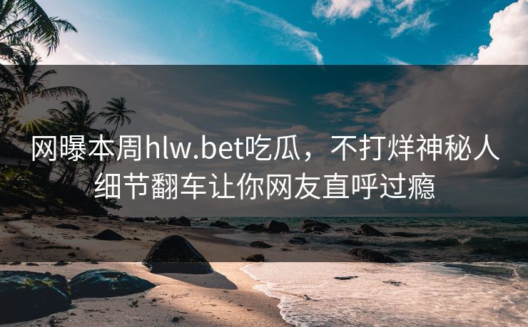 网曝本周hlw.bet吃瓜，不打烊神秘人细节翻车让你网友直呼过瘾