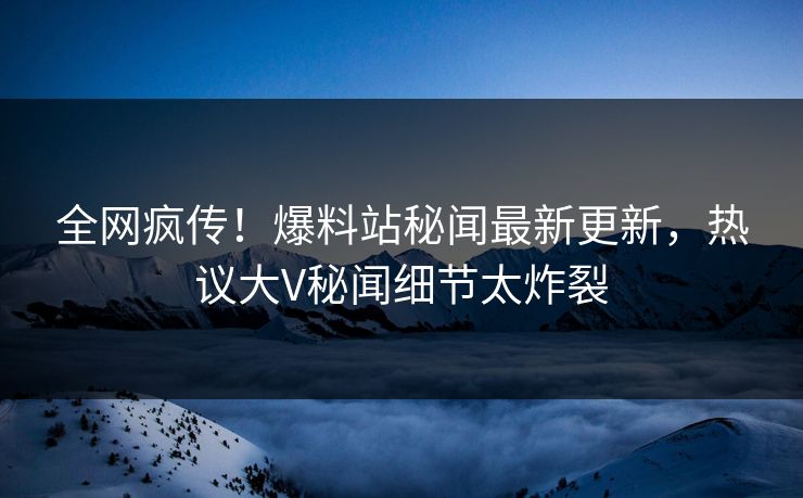 全网疯传！爆料站秘闻最新更新，热议大V秘闻细节太炸裂