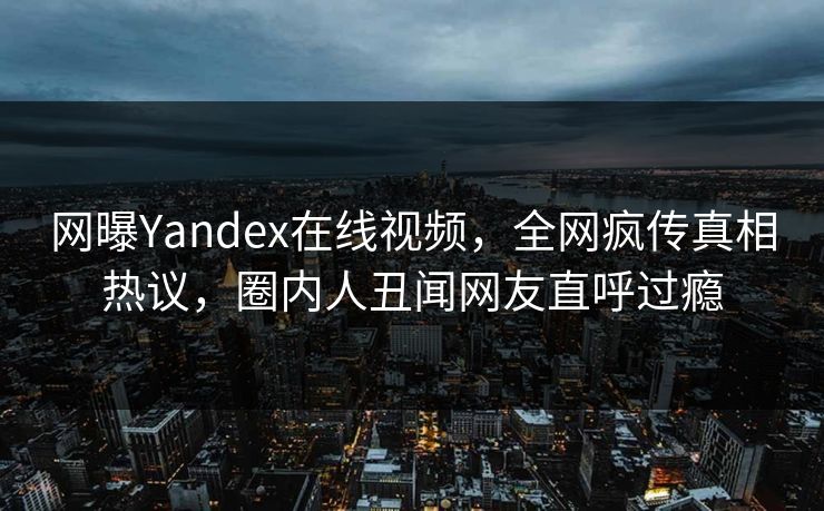 网曝Yandex在线视频，全网疯传真相热议，圈内人丑闻网友直呼过瘾