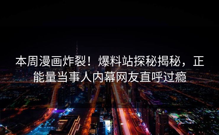 本周漫画炸裂！爆料站探秘揭秘，正能量当事人内幕网友直呼过瘾