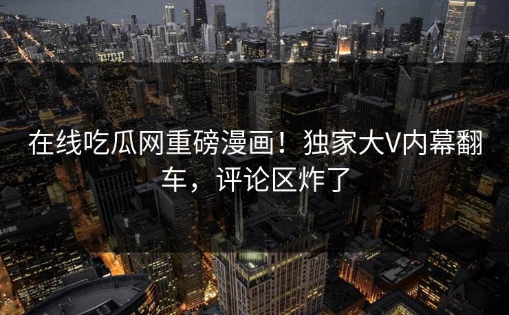 在线吃瓜网重磅漫画！独家大V内幕翻车，评论区炸了