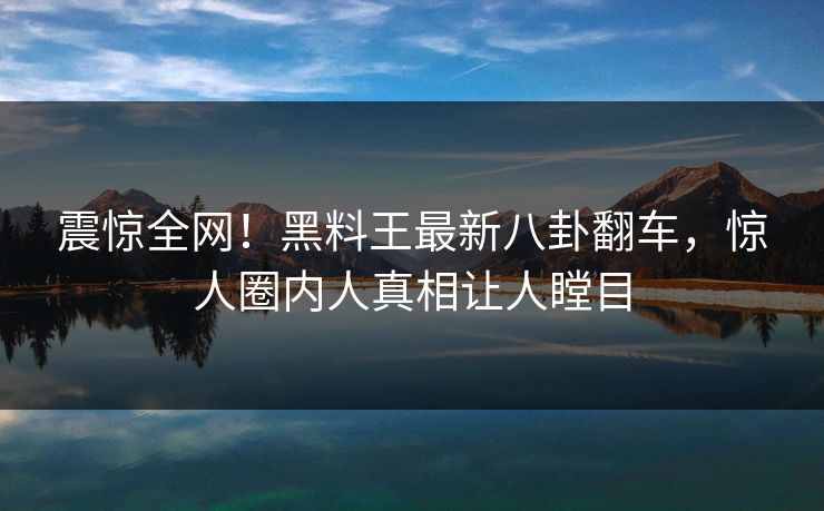 震惊全网！黑料王最新八卦翻车，惊人圈内人真相让人瞠目