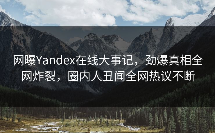 网曝Yandex在线大事记，劲爆真相全网炸裂，圈内人丑闻全网热议不断