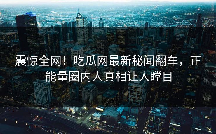 震惊全网！吃瓜网最新秘闻翻车，正能量圈内人真相让人瞠目