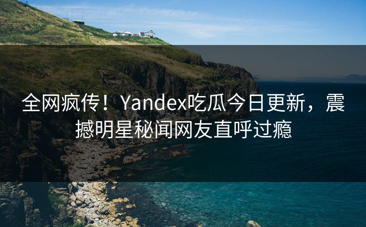 全网疯传！Yandex吃瓜今日更新，震撼明星秘闻网友直呼过瘾