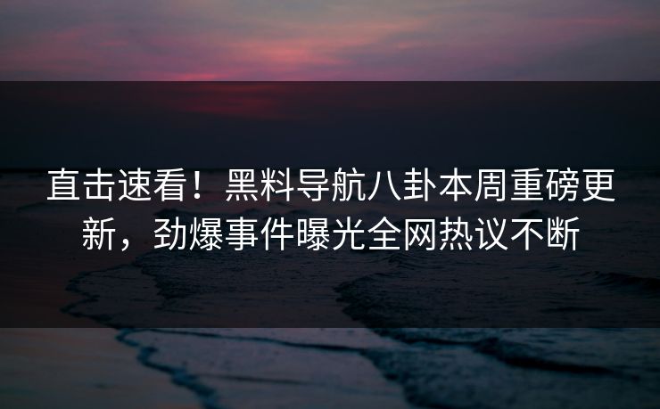 直击速看！黑料导航八卦本周重磅更新，劲爆事件曝光全网热议不断