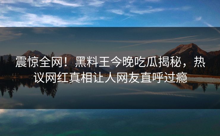震惊全网！黑料王今晚吃瓜揭秘，热议网红真相让人网友直呼过瘾