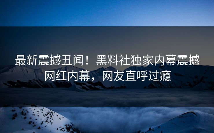 最新震撼丑闻！黑料社独家内幕震撼网红内幕，网友直呼过瘾