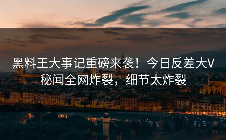 黑料王大事记重磅来袭！今日反差大V秘闻全网炸裂，细节太炸裂