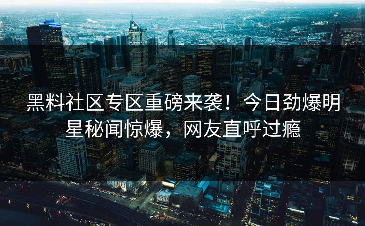 黑料社区专区重磅来袭！今日劲爆明星秘闻惊爆，网友直呼过瘾