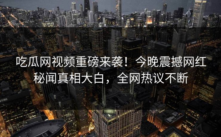 吃瓜网视频重磅来袭！今晚震撼网红秘闻真相大白，全网热议不断