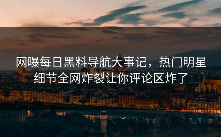 网曝每日黑料导航大事记，热门明星细节全网炸裂让你评论区炸了