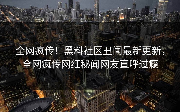 全网疯传！黑料社区丑闻最新更新，全网疯传网红秘闻网友直呼过瘾