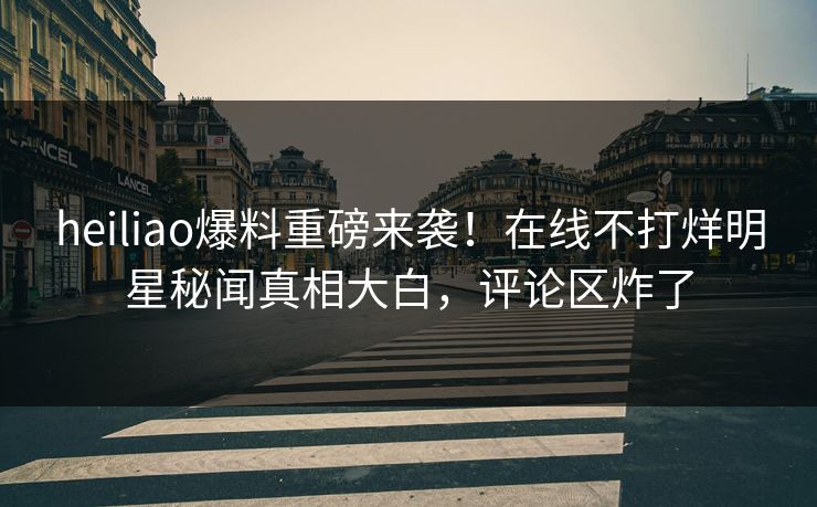 heiliao爆料重磅来袭！在线不打烊明星秘闻真相大白，评论区炸了