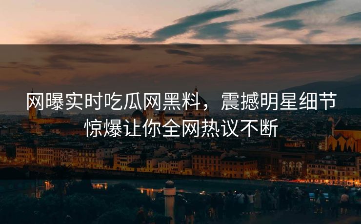 网曝实时吃瓜网黑料，震撼明星细节惊爆让你全网热议不断