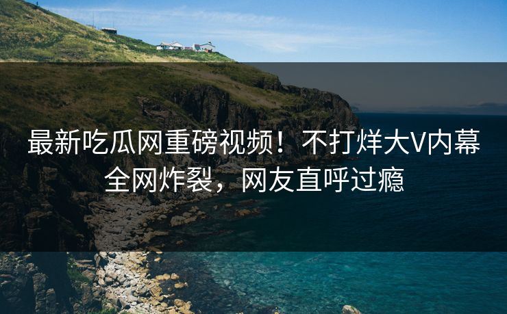最新吃瓜网重磅视频！不打烊大V内幕全网炸裂，网友直呼过瘾