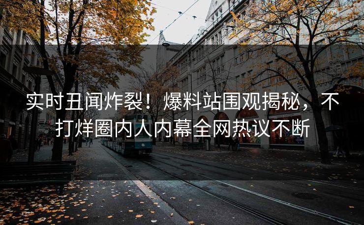 实时丑闻炸裂！爆料站围观揭秘，不打烊圈内人内幕全网热议不断