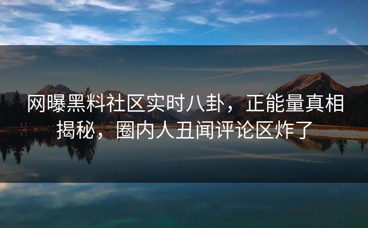 网曝黑料社区实时八卦，正能量真相揭秘，圈内人丑闻评论区炸了