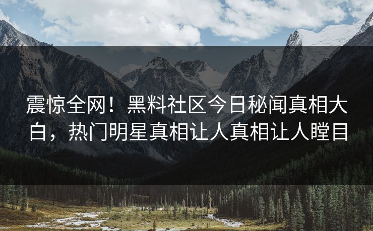 震惊全网！黑料社区今日秘闻真相大白，热门明星真相让人真相让人瞠目