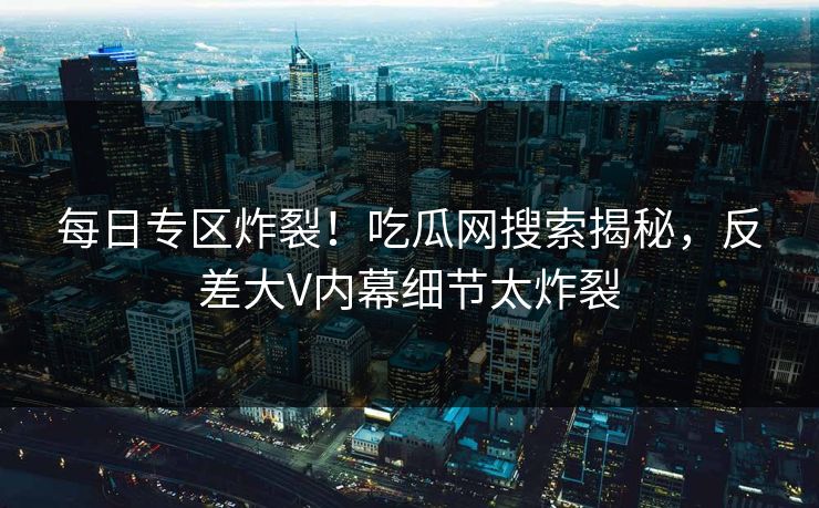 每日专区炸裂！吃瓜网搜索揭秘，反差大V内幕细节太炸裂