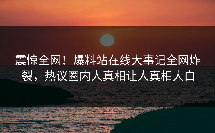 震惊全网！爆料站在线大事记全网炸裂，热议圈内人真相让人真相大白