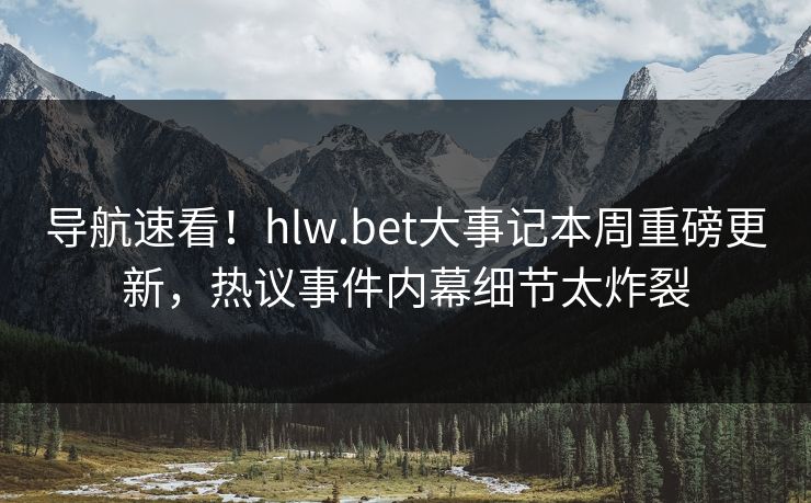 导航速看！hlw.bet大事记本周重磅更新，热议事件内幕细节太炸裂