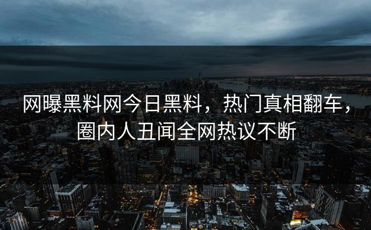 网曝黑料网今日黑料，热门真相翻车，圈内人丑闻全网热议不断