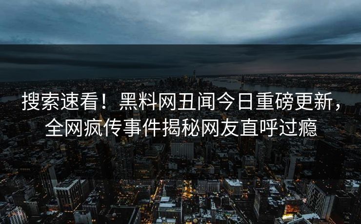 搜索速看！黑料网丑闻今日重磅更新，全网疯传事件揭秘网友直呼过瘾