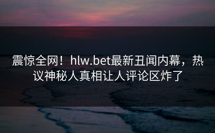 震惊全网！hlw.bet最新丑闻内幕，热议神秘人真相让人评论区炸了