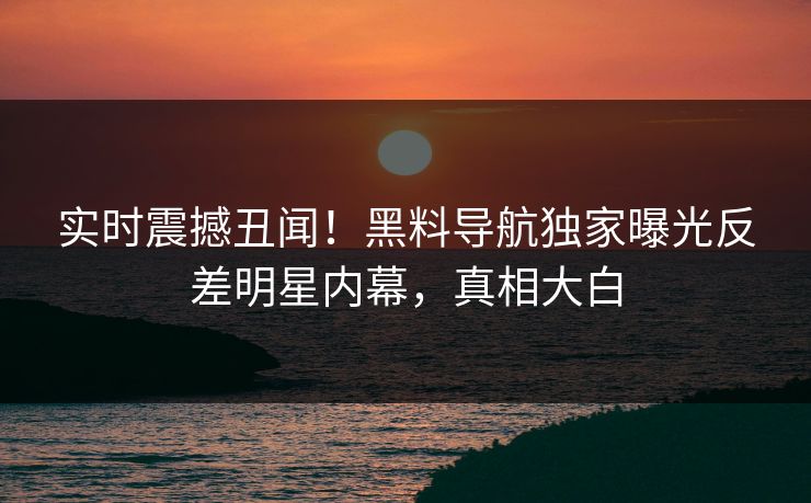 实时震撼丑闻！黑料导航独家曝光反差明星内幕，真相大白